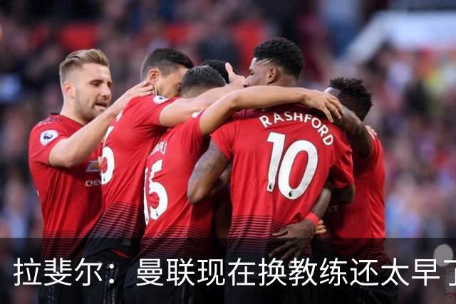 拉斐尔：曼联现在换教练还太早了；看到球队现在的处境很难过