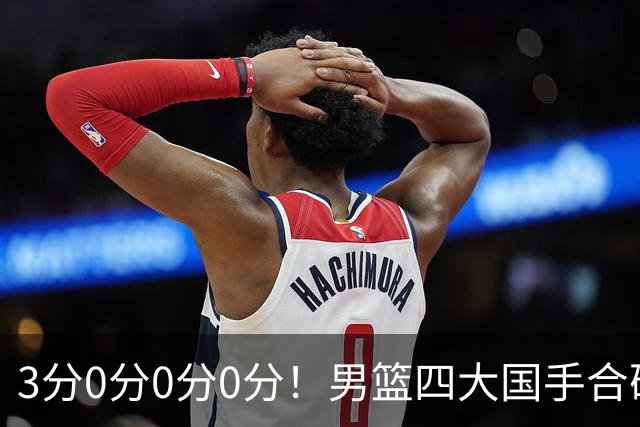3分0分0分0分！男篮四大国手合砍3分：他们撕开CBA虚假繁荣一面